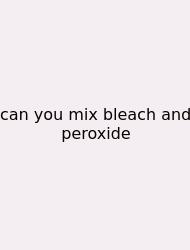 Can You Mix Bleach And Peroxide