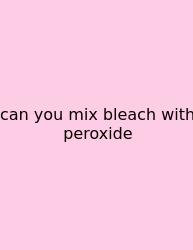 Can You Mix Bleach With Peroxide