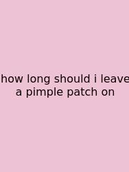 How Long Should I Leave A Pimple Patch On