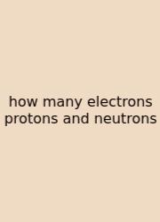 How Many Electrons Protons And Neutrons
