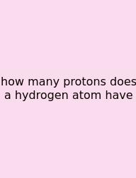 How Many Protons Does A Hydrogen Atom Have