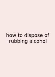 How To Dispose Of Rubbing Alcohol