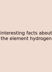 Interesting Facts About The Element Hydrogen