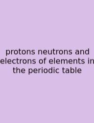 Protons Neutrons And Electrons Of Elements In The Periodic Table