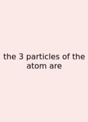 The 3 Particles Of The Atom Are