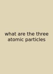 What Are The Three Atomic Particles