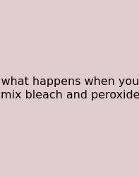 What Happens When You Mix Bleach And Peroxide