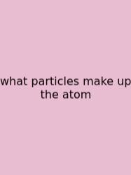 What Particles Make Up The Atom