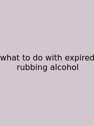 What To Do With Expired Rubbing Alcohol